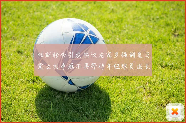 帕斯转会引发热议龙塞罗强调皇马需立刻夺冠不再等待年轻球员成长