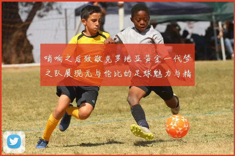 哨响之后致敬克罗地亚黄金一代梦之队展现无与伦比的足球魅力与精神