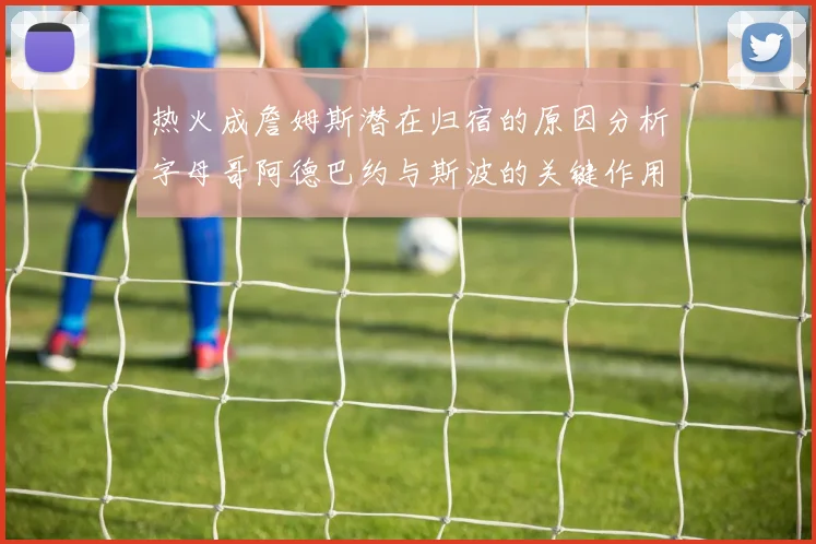 热火成詹姆斯潜在归宿的原因分析字母哥阿德巴约与斯波的关键作用