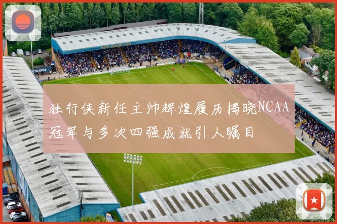 独行侠新任主帅辉煌履历揭晓NCAA冠军与多次四强成就引人瞩目