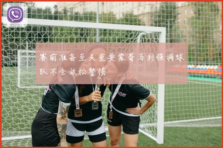 赛前准备至关重要蒙哥马利强调球队不会放松警惕