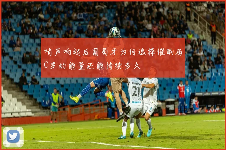 哨声响起后葡萄牙为何选择催眠局C罗的能量还能持续多久