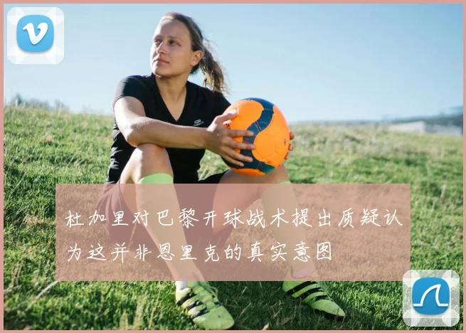 杜加里对巴黎开球战术提出质疑认为这并非恩里克的真实意图
