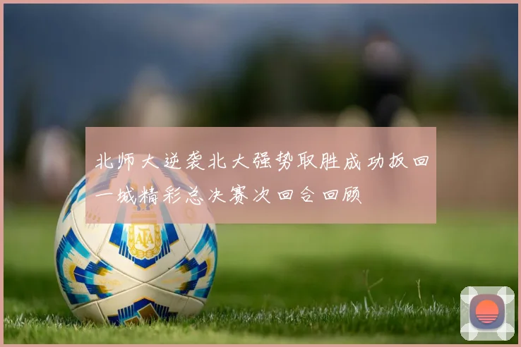 北师大逆袭北大强势取胜成功扳回一城精彩总决赛次回合回顾