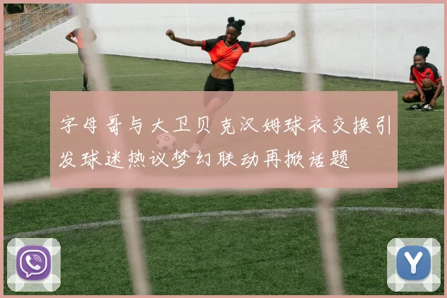 字母哥与大卫贝克汉姆球衣交换引发球迷热议梦幻联动再掀话题