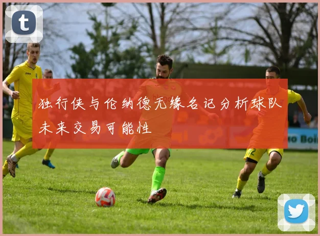 独行侠与伦纳德无缘名记分析球队未来交易可能性