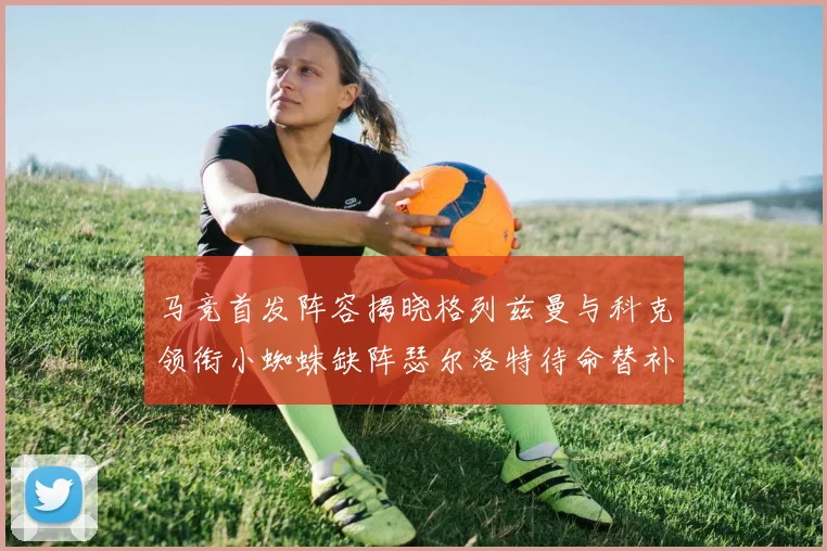 马竞首发阵容揭晓格列兹曼与科克领衔小蜘蛛缺阵瑟尔洛特待命替补