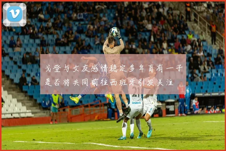 戈登与女友感情稳定多年育有一子是否将共同前往西班牙引发关注